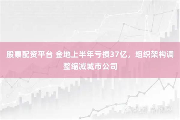 股票配资平台 金地上半年亏损37亿，组织架构调整缩减城市公司