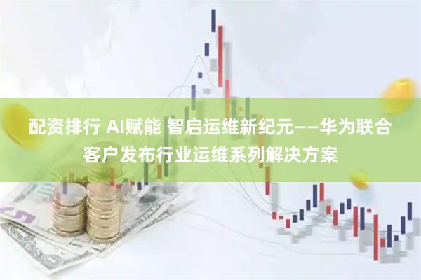 配资排行 AI赋能 智启运维新纪元——华为联合客户发布行业运维系列解决方案