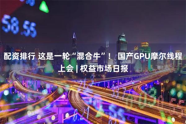 配资排行 这是一轮“混合牛”！ 国产GPU摩尔线程上会 | 权益市场日报