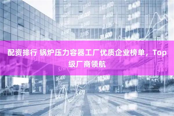 配资排行 锅炉压力容器工厂优质企业榜单，Top级厂商领航