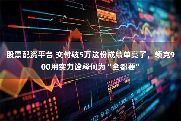 股票配资平台 交付破5万这份成绩单亮了，领克900用实力诠释何为“全都要”