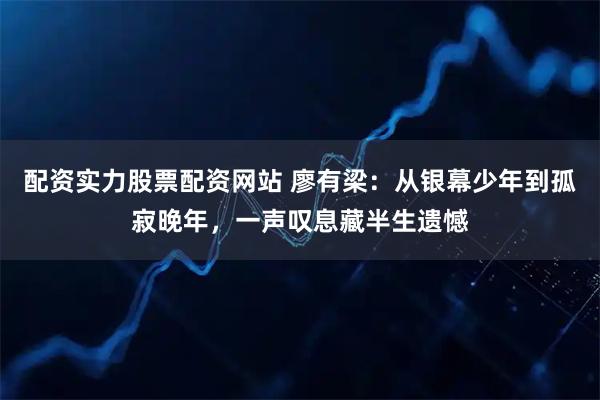 配资实力股票配资网站 廖有梁：从银幕少年到孤寂晚年，一声叹息藏半生遗憾