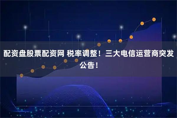 配资盘股票配资网 税率调整！三大电信运营商突发公告！