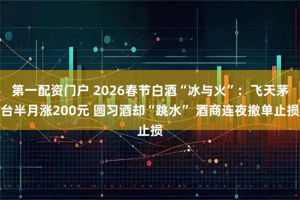 第一配资门户 2026春节白酒“冰与火”：飞天茅台半月涨200元 圆习酒却“跳水” 酒商连夜撤单止损
