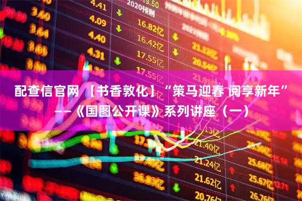 配查信官网 【书香敦化】“策马迎春 阅享新年”——《国图公开课》系列讲座（一）