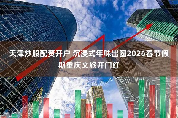 天津炒股配资开户 沉浸式年味出圈2026春节假期重庆文旅开门红