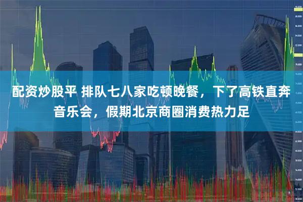 配资炒股平 排队七八家吃顿晚餐，下了高铁直奔音乐会，假期北京商圈消费热力足