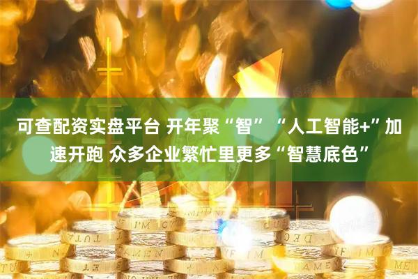 可查配资实盘平台 开年聚“智” “人工智能+”加速开跑 众多企业繁忙里更多“智慧底色”