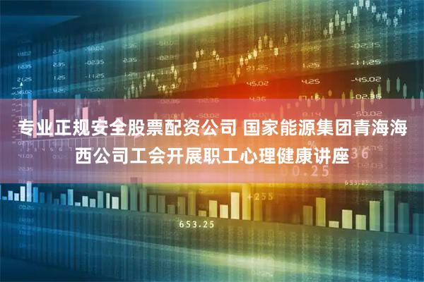 专业正规安全股票配资公司 国家能源集团青海海西公司工会开展职工心理健康讲座