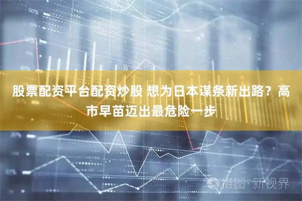 股票配资平台配资炒股 想为日本谋条新出路？高市早苗迈出最危险一步