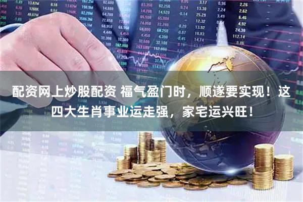 配资网上炒股配资 福气盈门时，顺遂要实现！这四大生肖事业运走强，家宅运兴旺！