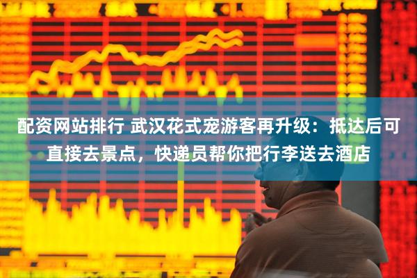 配资网站排行 武汉花式宠游客再升级：抵达后可直接去景点，快递员帮你把行李送去酒店
