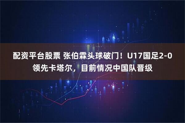 配资平台股票 张伯霖头球破门！U17国足2-0领先卡塔尔，目前情况中国队晋级