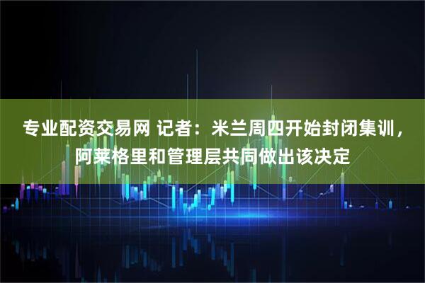 专业配资交易网 记者：米兰周四开始封闭集训，阿莱格里和管理层共同做出该决定