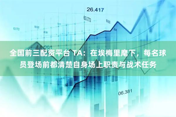 全国前三配资平台 TA：在埃梅里麾下，每名球员登场前都清楚自身场上职责与战术任务