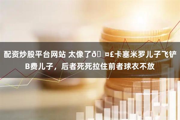 配资炒股平台网站 太像了🤣卡塞米罗儿子飞铲B费儿子，后者死死拉住前者球衣不放