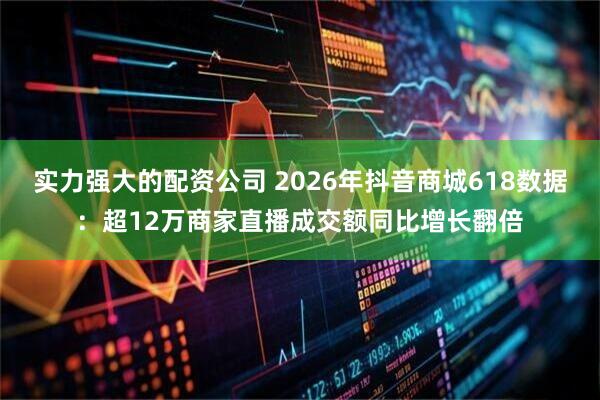 实力强大的配资公司 2026年抖音商城618数据：超12万商家直播成交额同比增长翻倍