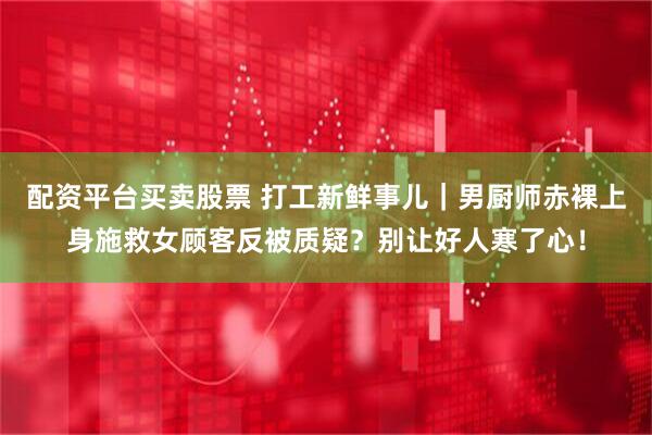 配资平台买卖股票 打工新鲜事儿｜男厨师赤裸上身施救女顾客反被质疑？别让好人寒了心！