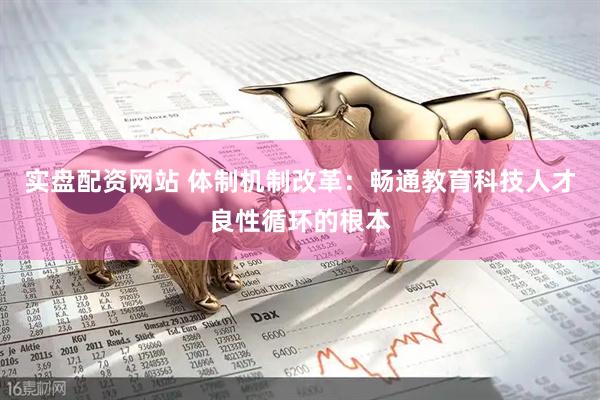 实盘配资网站 体制机制改革:畅通教育科技人才良性循环的根本
